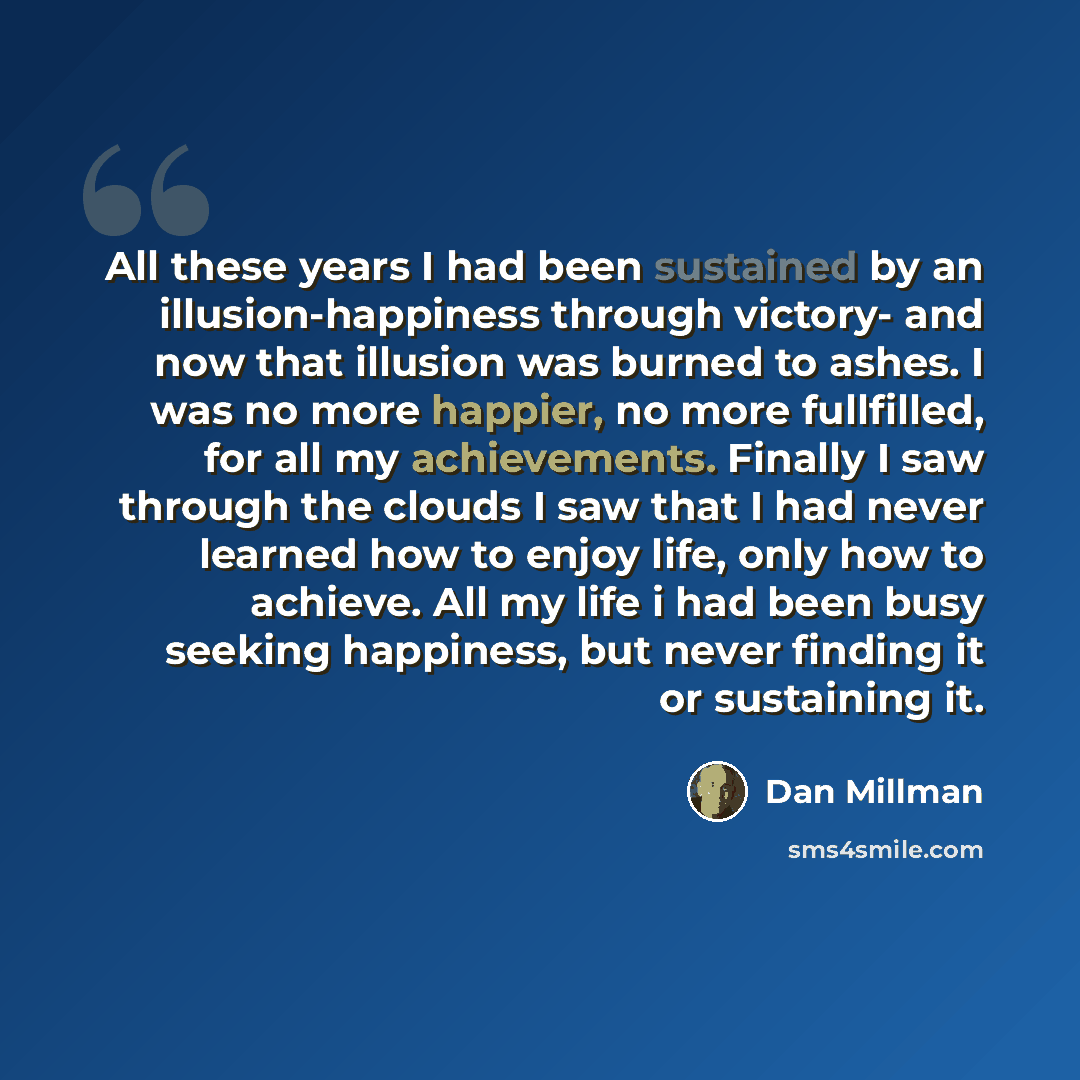 “All these years I had been sustained by an illusion-happiness through victory- and now that illusion was burned to ashes. I was no more happier, no more fullfilled, for all my achievements. Finally I saw through the clouds I saw that I had never learned how to enjoy life, only how to achieve. All…” quote by Dan Millman