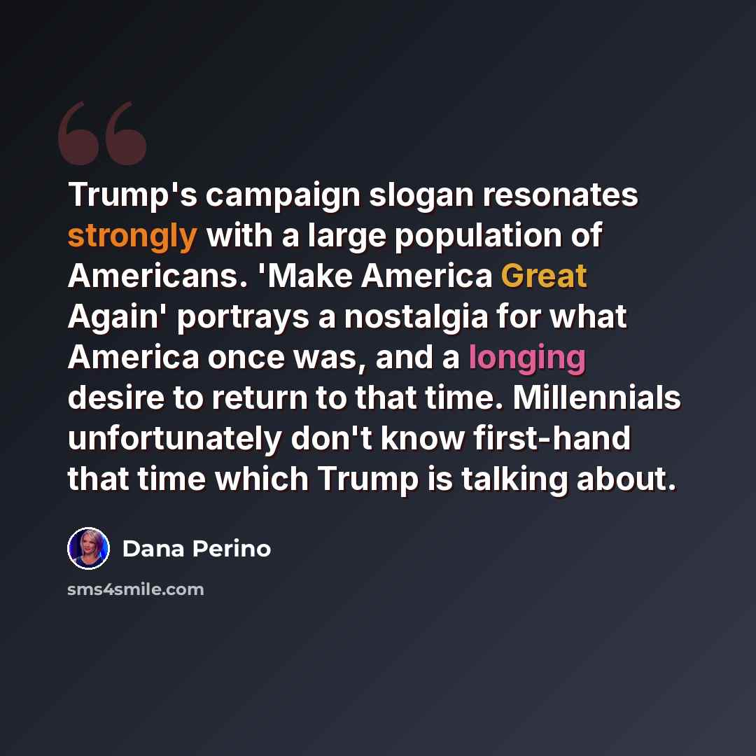 “Trump's campaign slogan resonates strongly with a large population of Americans. 'Make America Great Again' portrays a nostalgia for what America once was, and a longing desire to return to that time. Millennials unfortunately don't know first-hand that time which Trump is talking about.” quote by Dana Perino
