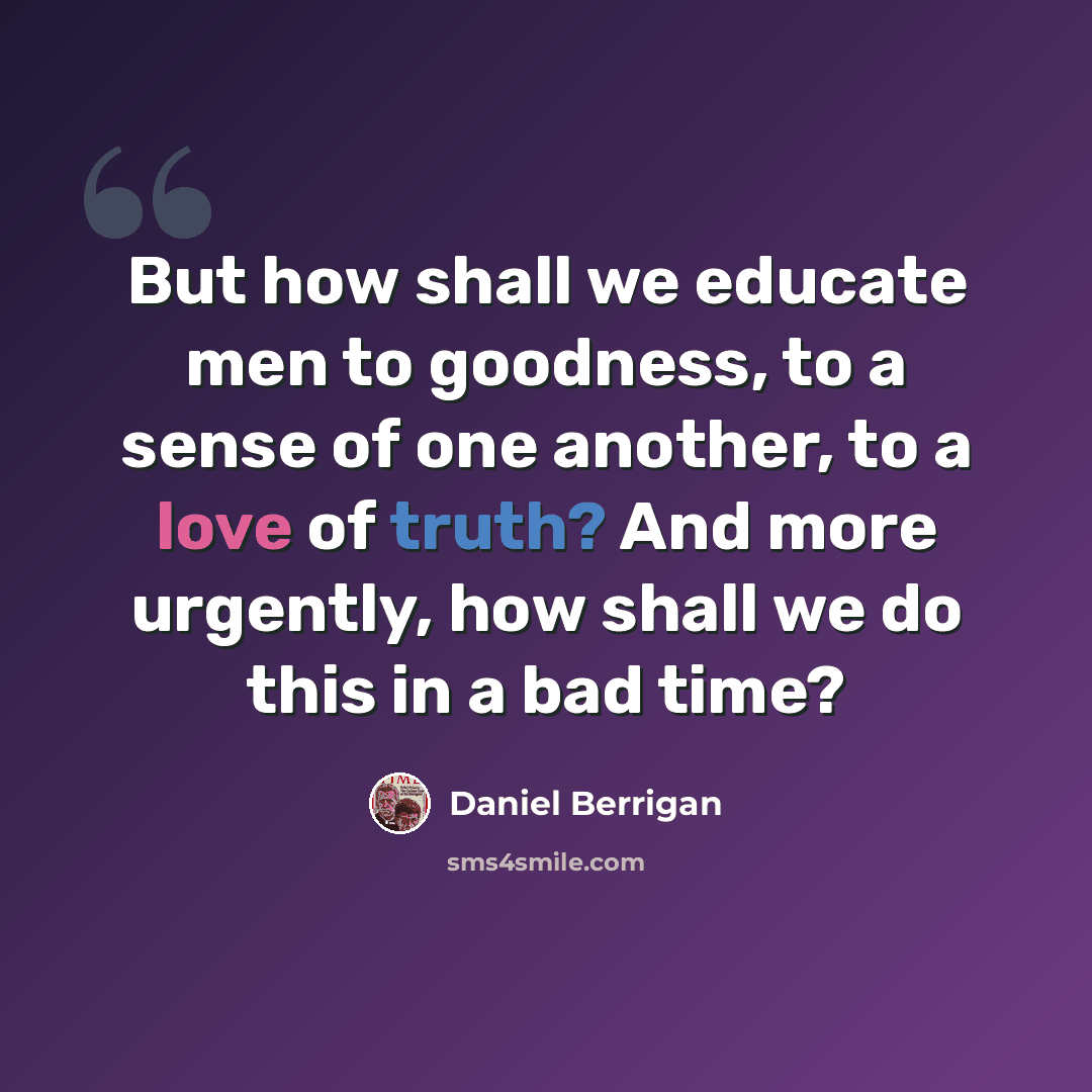 “But how shall we educate men to goodness, to a sense of one another, to a love of truth? And more urgently, how shall we do this in a bad time?” quote by Daniel Berrigan
