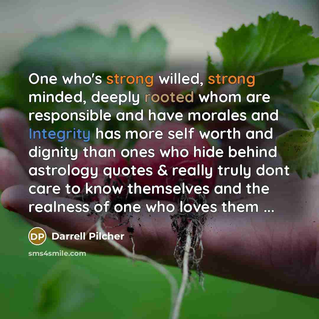 “One who's strong willed, strong minded, deeply rooted whom are responsible and have morales and Integrity has more self worth and dignity than ones who hide behind astrology quotes & really truly dont care to know themselves and the realness of one who loves them ...” quote by Darrell Pilcher
