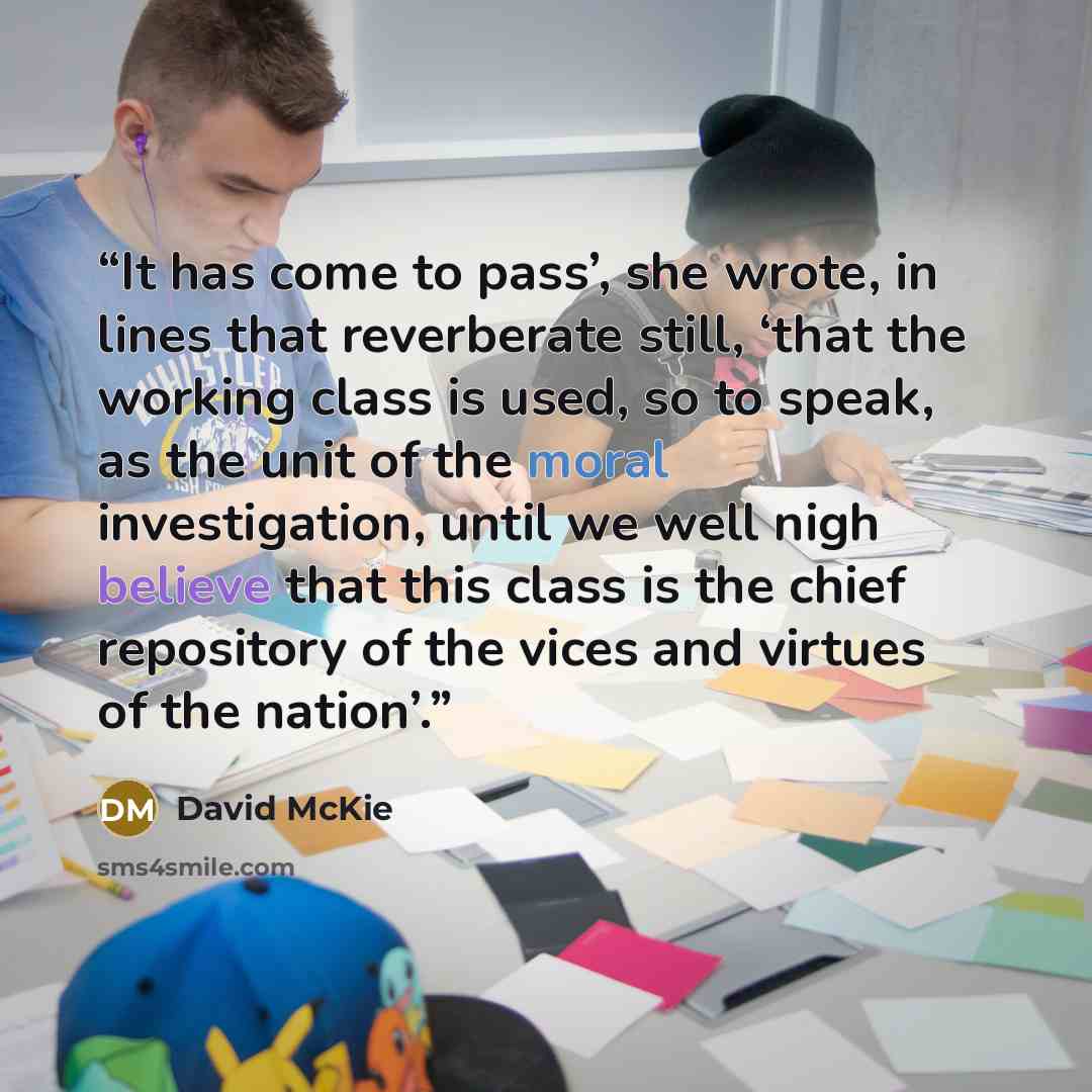 “It has come to pass’, she wrote, in lines that reverberate still, ‘that the working class is used, so to speak, as the unit of the moral investigation, until we well nigh believe that this class is the chief repository of the vices and virtues of the nation’.” quote by David McKie