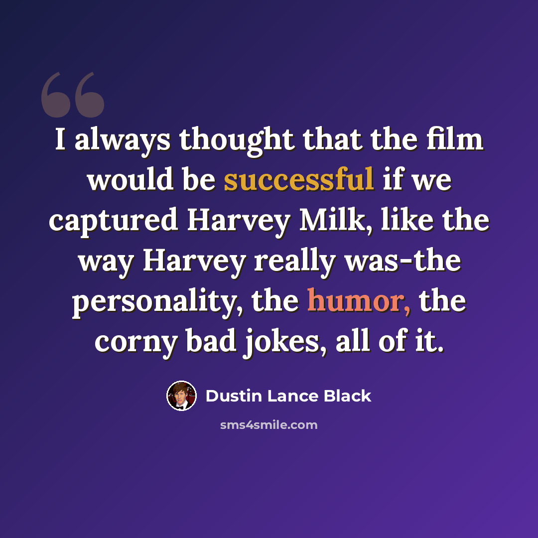 “I always thought that the film would be successful if we captured Harvey Milk, like the way Harvey really was-the personality, the humor, the corny bad jokes, all of it.” quote by Dustin Lance Black