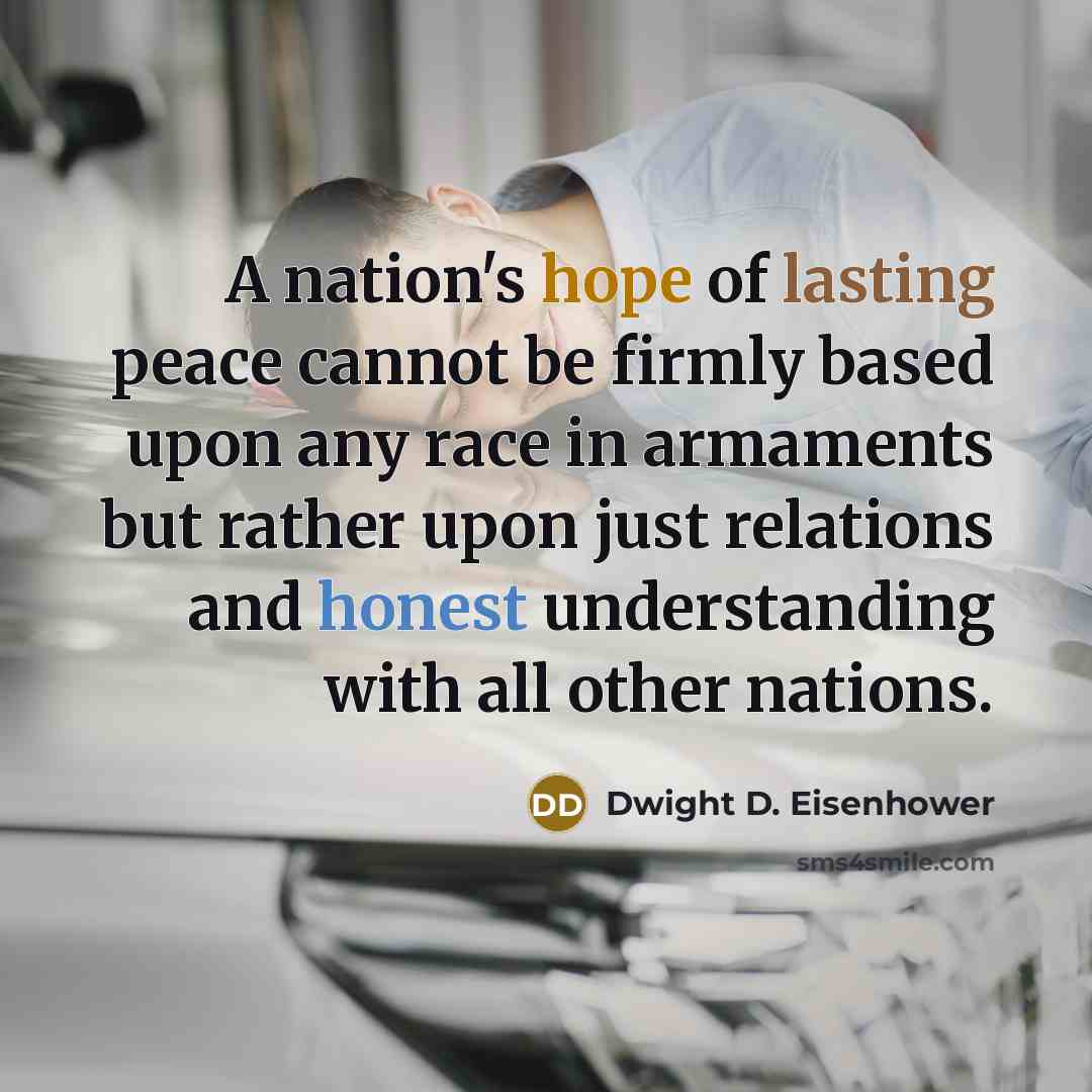 “A nation's hope of lasting peace cannot be firmly based upon any race in armaments but rather upon just relations and honest understanding with all other nations.” quote by Dwight D. Eisenhower