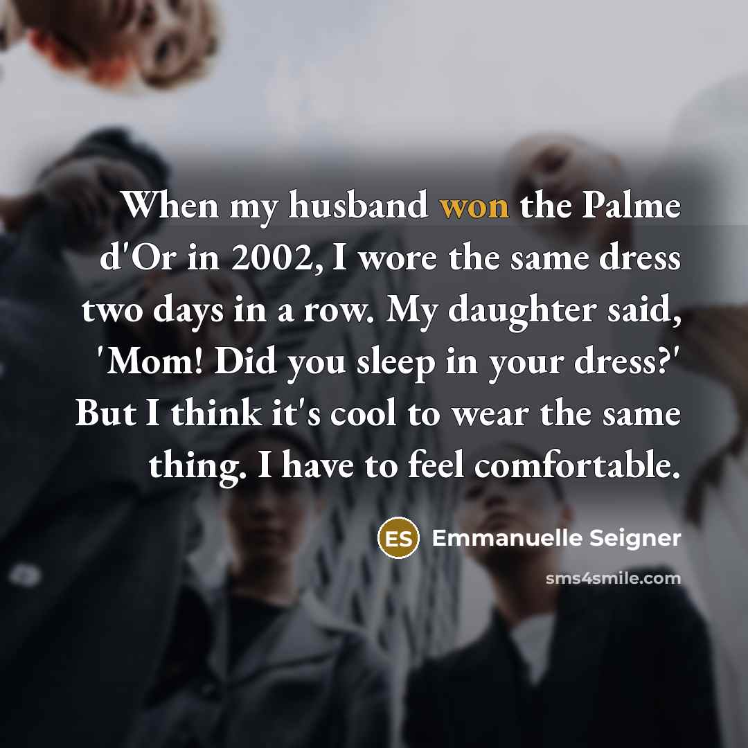 “When my husband won the Palme d'Or in 2002, I wore the same dress two days in a row. My daughter said, 'Mom! Did you sleep in your dress?' But I think it's cool to wear the same thing. I have to feel comfortable.” quote by Emmanuelle Seigner