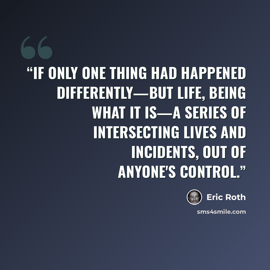 “If only one thing had happened differently—but life, being what it is—a series of intersecting lives and incidents, out of anyone's control.” quote by Eric Roth