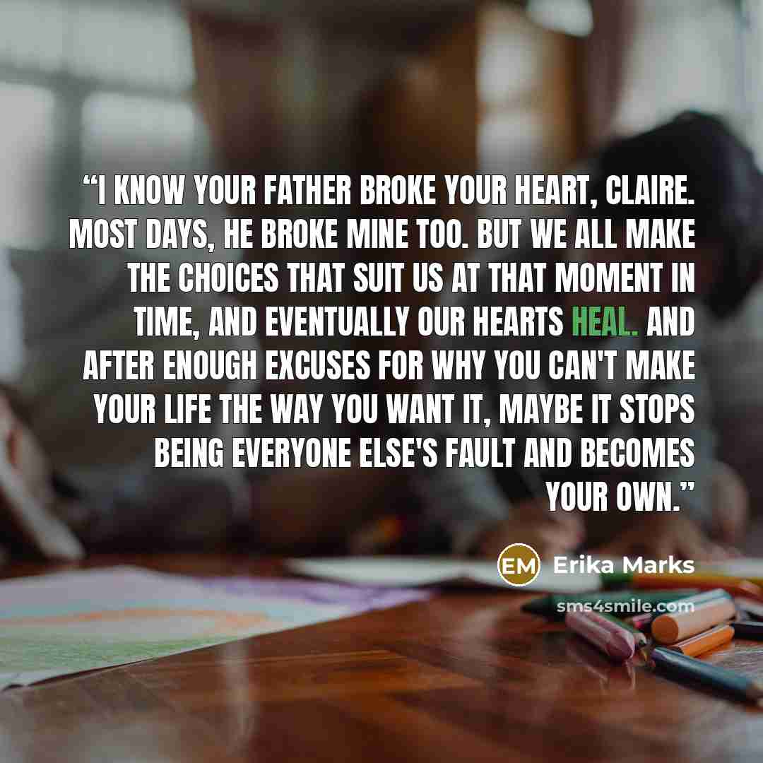 “I know your father broke your heart, Claire. Most days, he broke mine too. But we all make the choices that suit us at that moment in time, and eventually our hearts heal. And after enough excuses for why you can't make your life the way you want it, maybe it stops being everyone else's fault and…” quote by Erika Marks