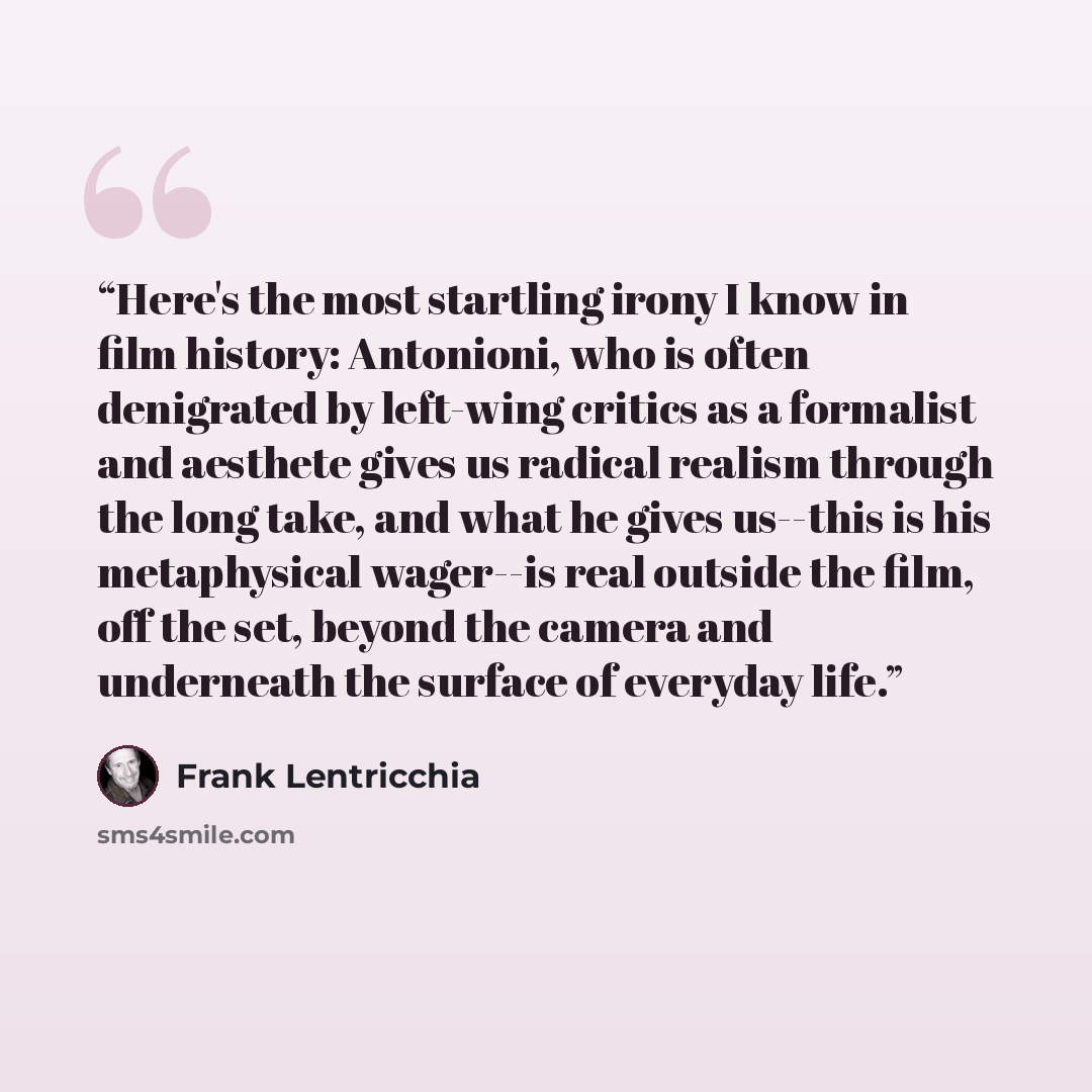 “Here's the most startling irony I know in film history: Antonioni, who is often denigrated by left-wing critics as a formalist and aesthete gives us radical realism through the long take, and what he gives us--this is his metaphysical wager--is real outside the film, off the set, beyond the camera…” quote by Frank Lentricchia
