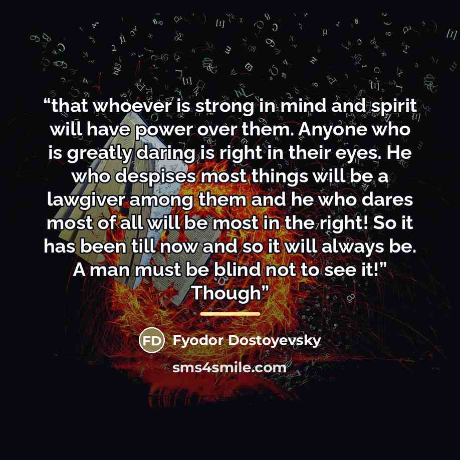 “that whoever is strong in mind and spirit will have power over them. Anyone who is greatly daring is right in their eyes. He who despises most things will be a lawgiver among them and he who dares most of all will be most in the right! So it has been till now and so it will always be. A man must…” quote by Fyodor Dostoyevsky