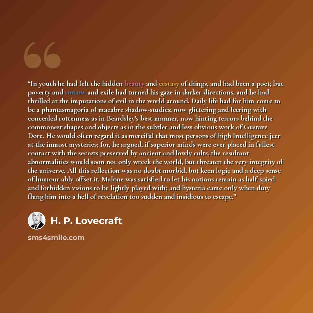 “In youth he had felt the hidden beauty and ecstasy of things, and had been a poet; but poverty and sorrow and exile had turned his gaze in darker directions, and he had thrilled at the imputations of evil in the world around. Daily life had for him come to be a phantasmagoria of macabre…” quote by H. P. Lovecraft
