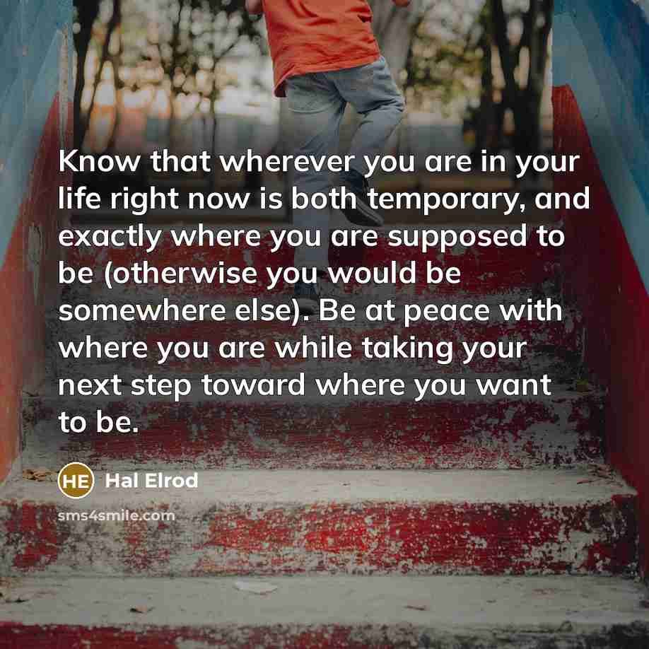 “Know that wherever you are in your life right now is both temporary, and exactly where you are supposed to be (otherwise you would be somewhere else). Be at peace with where you are while taking your next step toward where you want to be.” quote by Hal Elrod