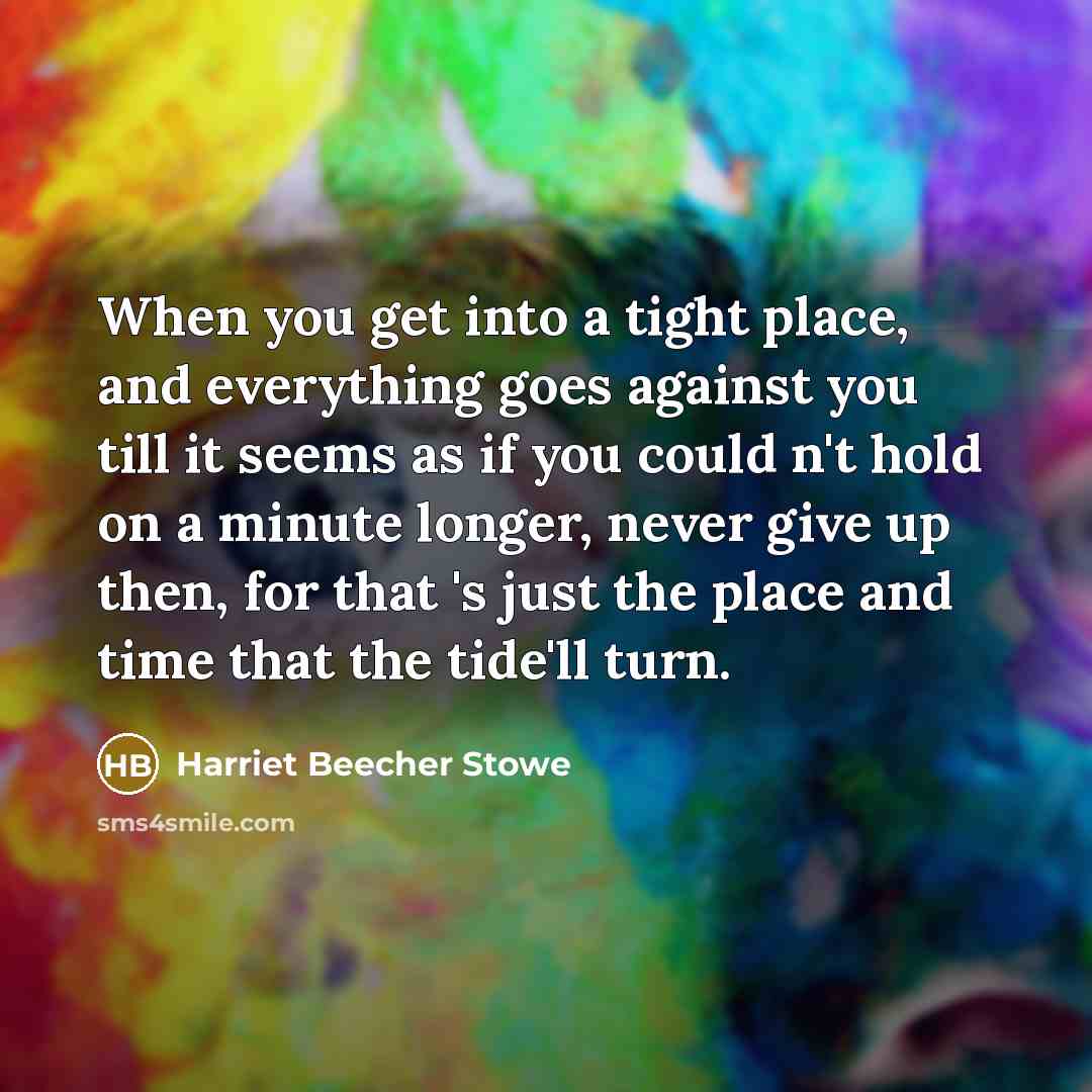 “When you get into a tight place, and everything goes against you till it seems as if you could n't hold on a minute longer, never give up then, for that 's just the place and time that the tide'll turn.” quote by Harriet Beecher Stowe
