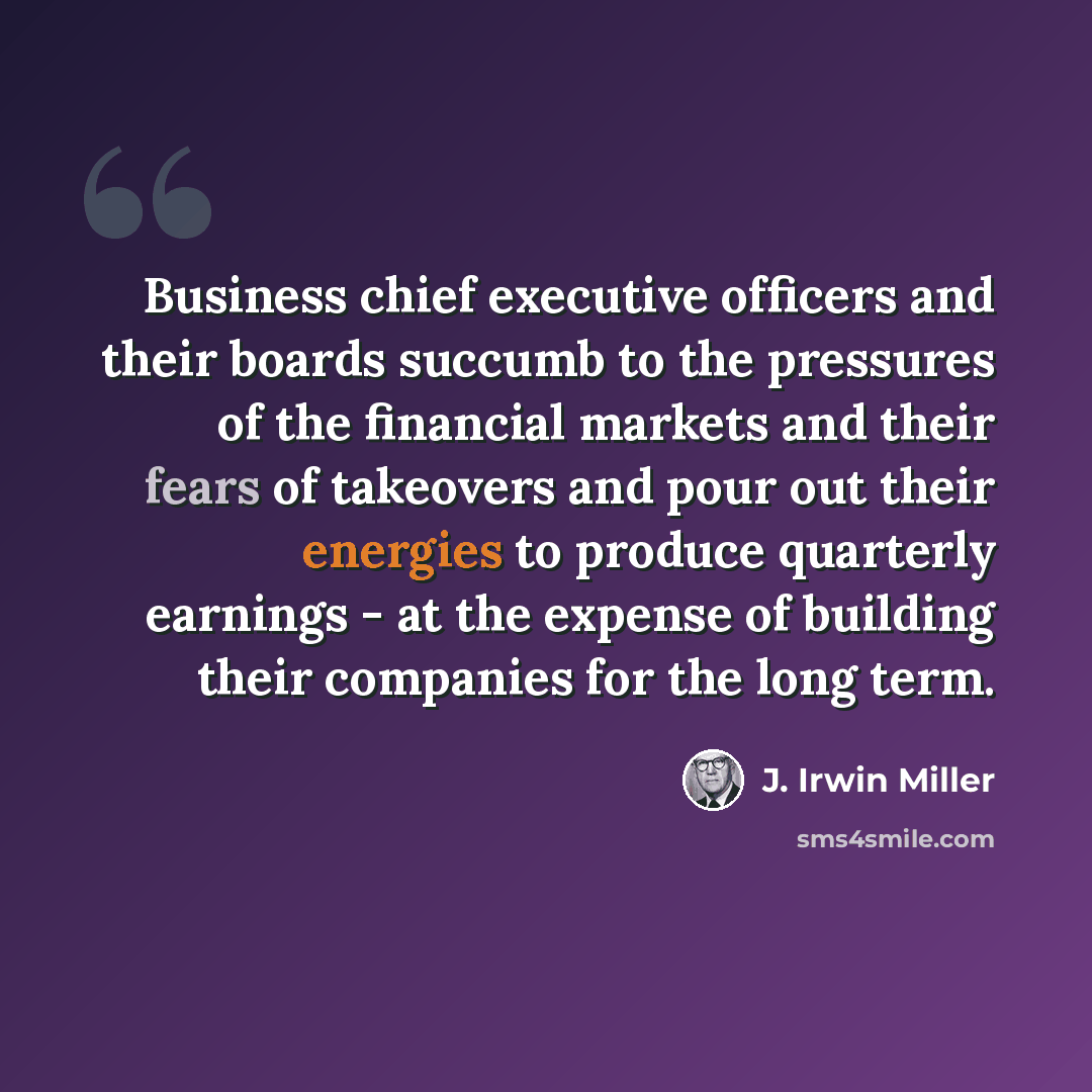“Business chief executive officers and their boards succumb to the pressures of the financial markets and their fears of takeovers and pour out their energies to produce quarterly earnings - at the expense of building their companies for the long term.” quote by J. Irwin Miller