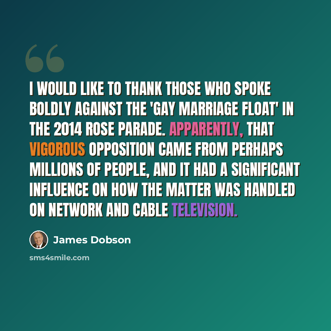 “I would like to thank those who spoke boldly against the 'gay marriage float' in the 2014 Rose Parade. Apparently, that vigorous opposition came from perhaps millions of people, and it had a significant influence on how the matter was handled on network and cable television.” quote by James Dobson