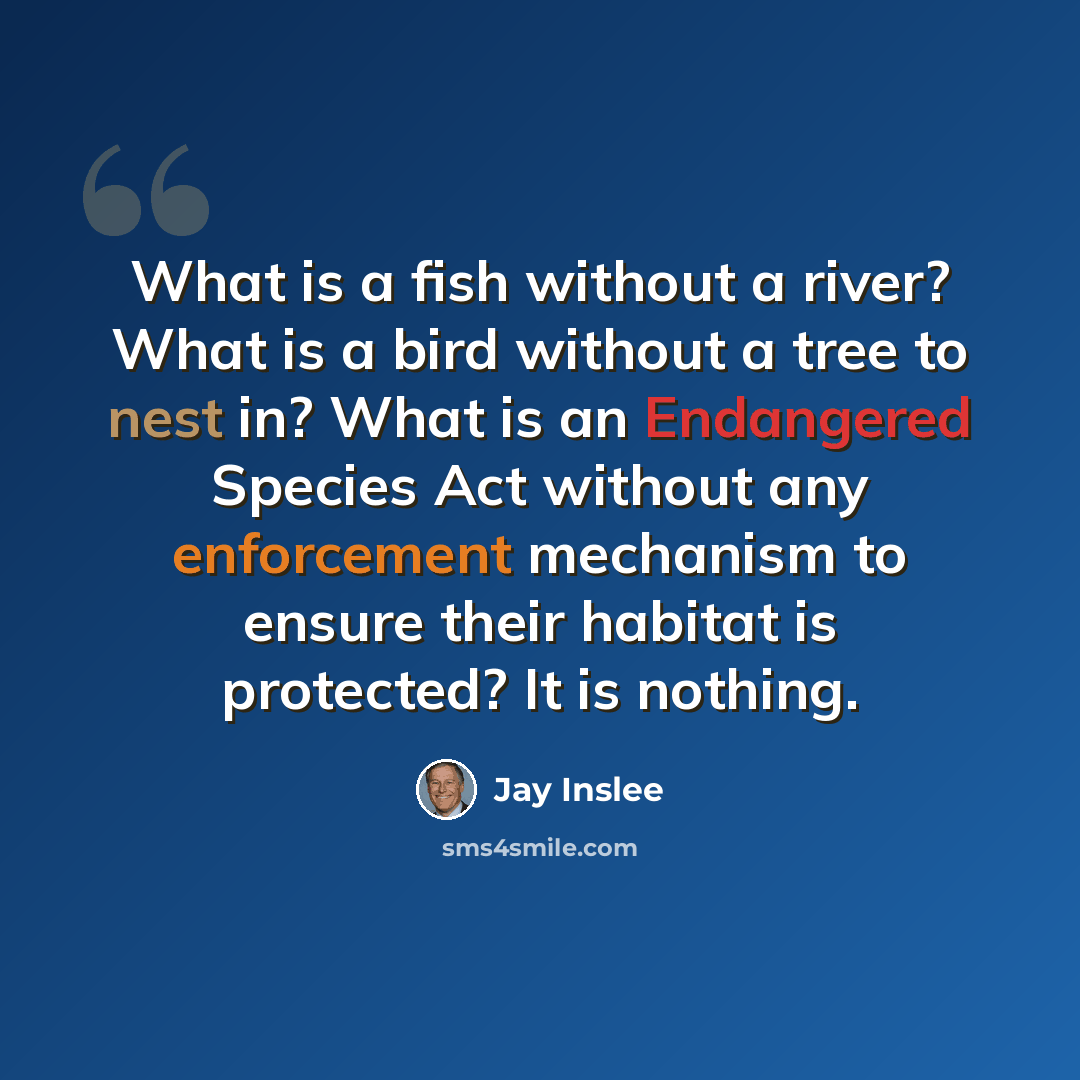 “What is a fish without a river? What is a bird without a tree to nest in? What is an Endangered Species Act without any enforcement mechanism to ensure their habitat is protected? It is nothing.” quote by Jay Inslee