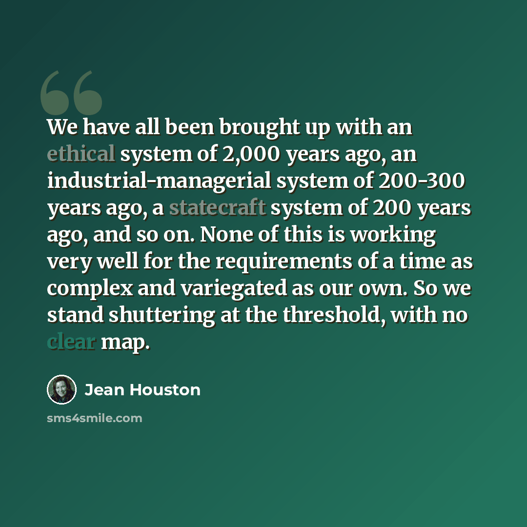 “We have all been brought up with an ethical system of 2,000 years ago, an industrial-managerial system of 200-300 years ago, a statecraft system of 200 years ago, and so on. None of this is working very well for the requirements of a time as complex and variegated as our own. So we stand…” quote by Jean Houston