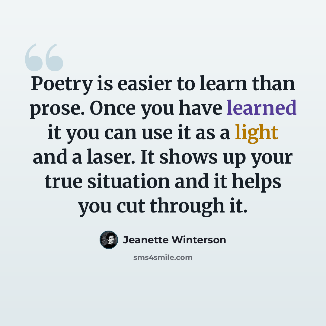 “Poetry is easier to learn than prose. Once you have learned it you can use it as a light and a laser. It shows up your true situation and it helps you cut through it.” quote by Jeanette Winterson