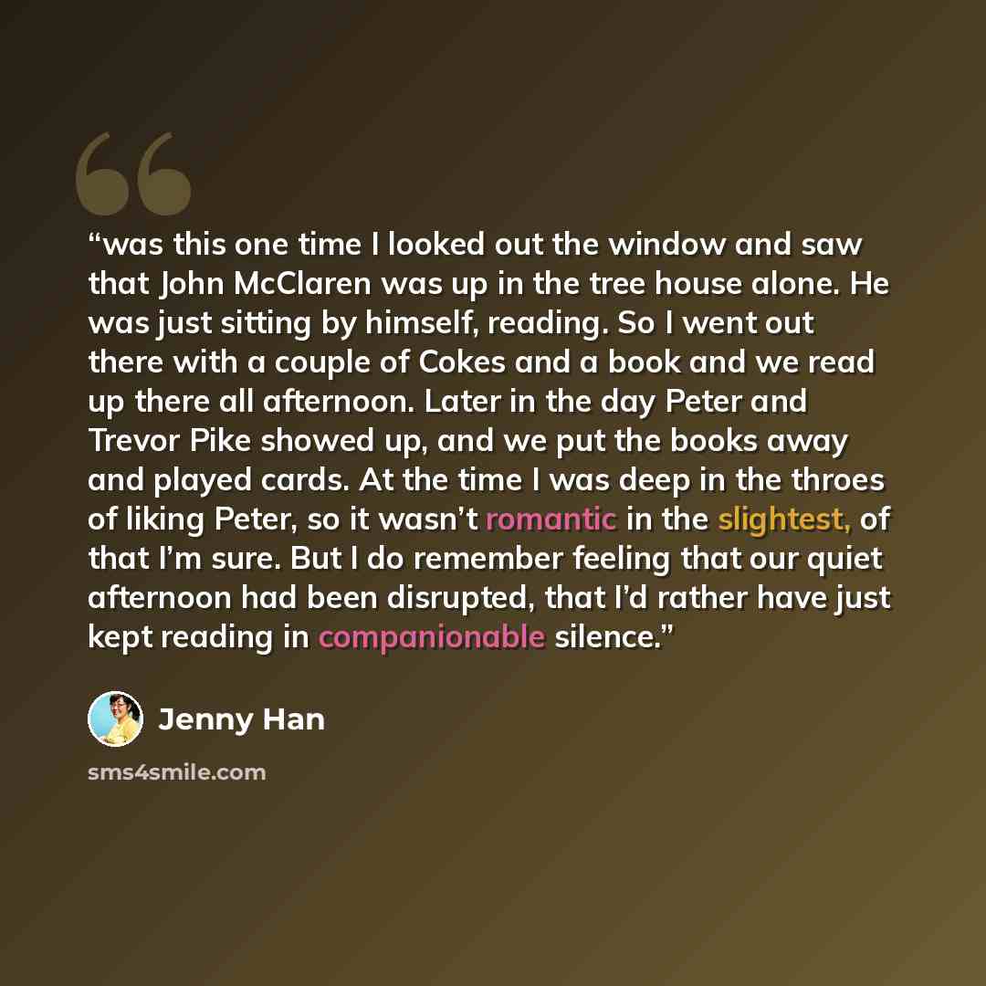 “was this one time I looked out the window and saw that John McClaren was up in the tree house alone. He was just sitting by himself, reading. So I went out there with a couple of Cokes and a book and we read up there all afternoon. Later in the day Peter and Trevor Pike showed up, and we put the…” quote by Jenny Han