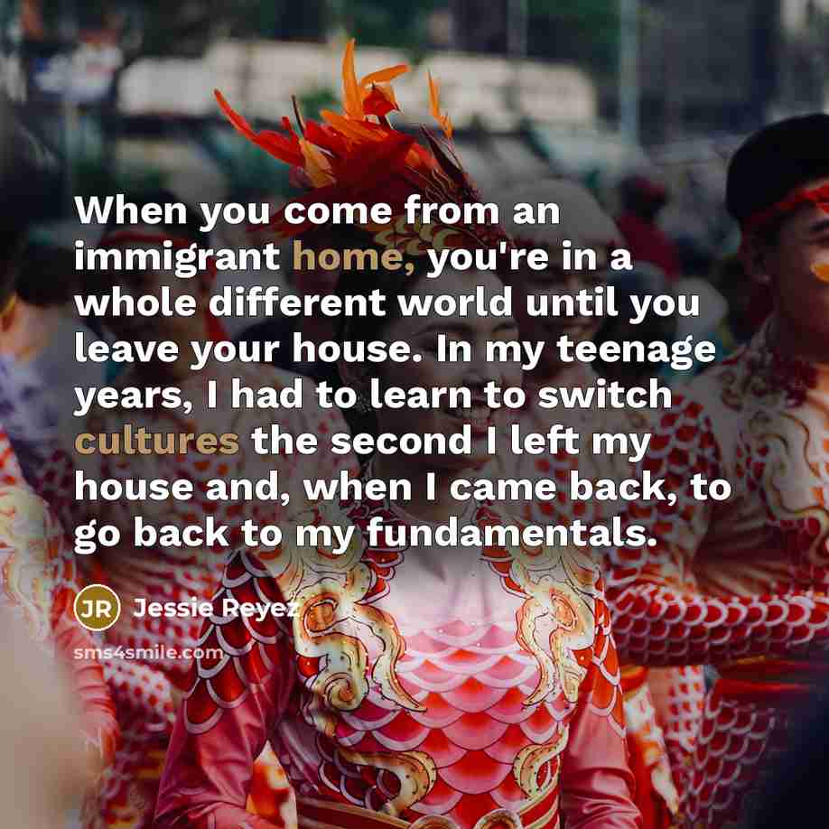 “When you come from an immigrant home, you're in a whole different world until you leave your house. In my teenage years, I had to learn to switch cultures the second I left my house and, when I came back, to go back to my fundamentals.” quote by Jessie Reyez