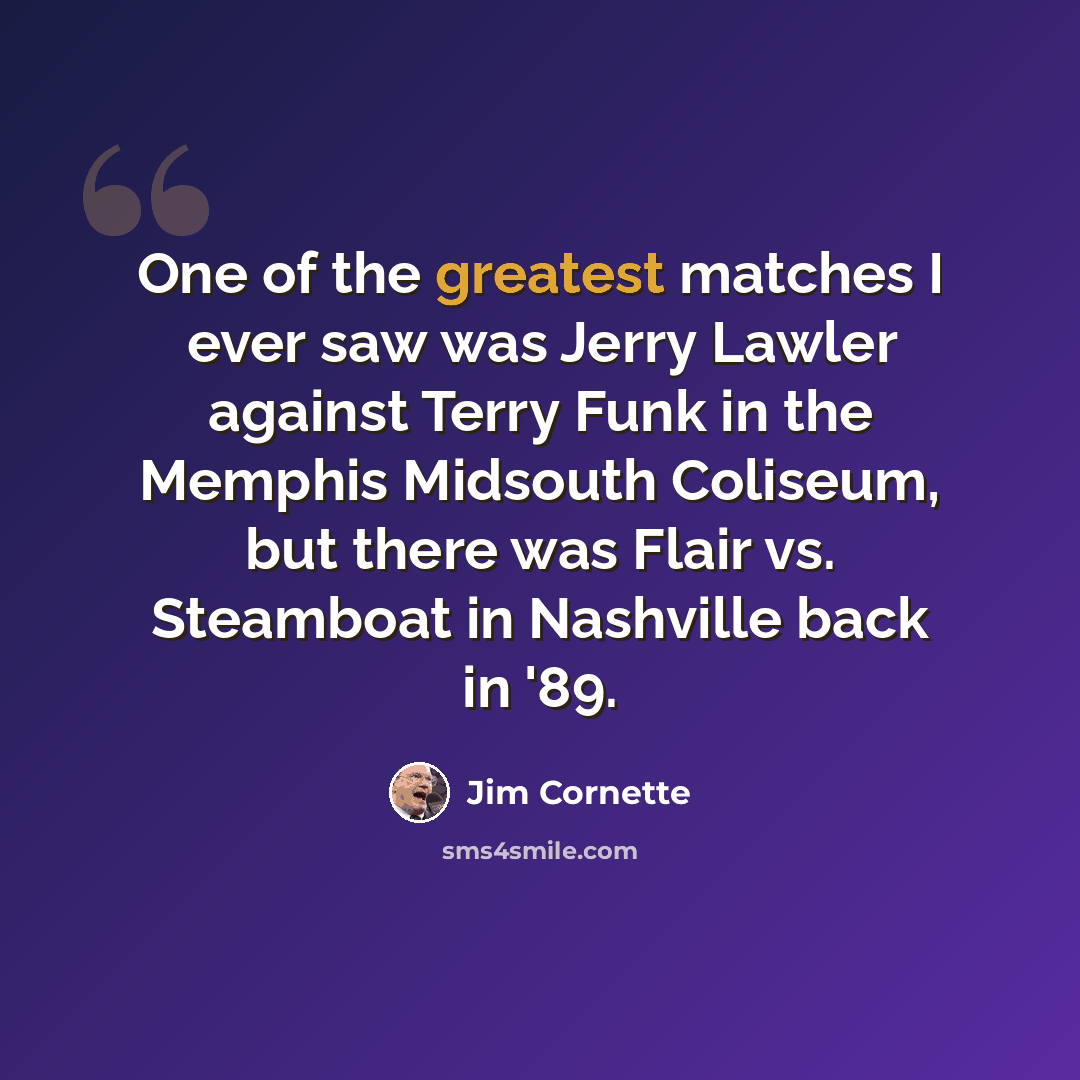 “One of the greatest matches I ever saw was Jerry Lawler against Terry Funk in the Memphis Midsouth Coliseum, but there was Flair vs. Steamboat in Nashville back in '89.” quote by Jim Cornette