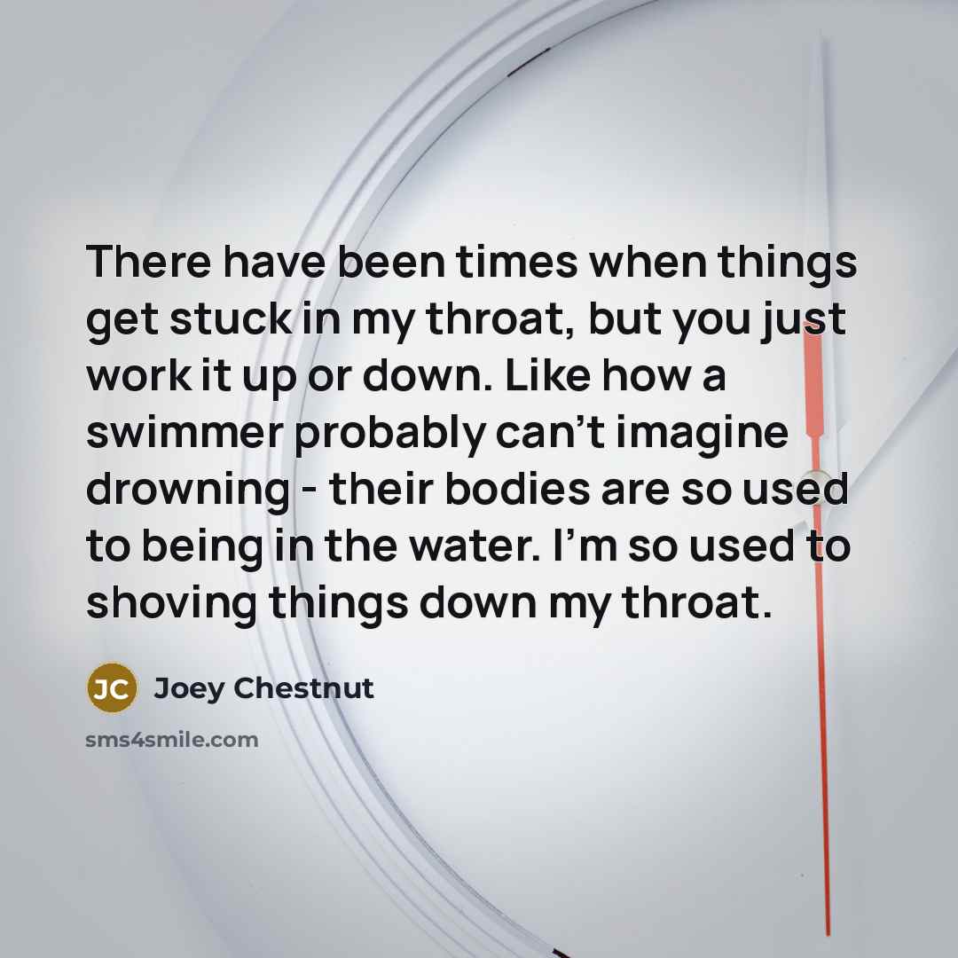 “There have been times when things get stuck in my throat, but you just work it up or down. Like how a swimmer probably can't imagine drowning - their bodies are so used to being in the water. I'm so used to shoving things down my throat.” quote by Joey Chestnut