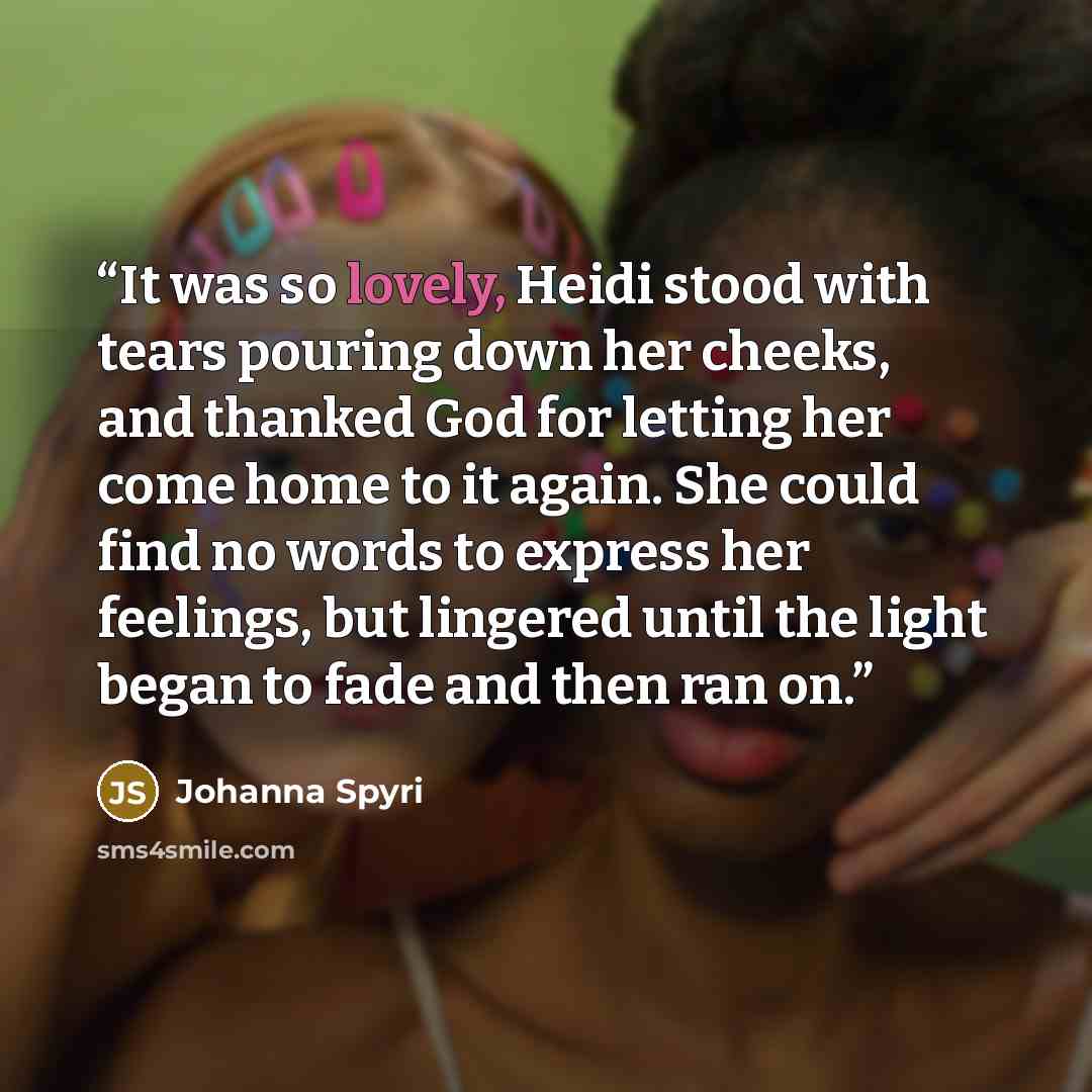 “It was so lovely, Heidi stood with tears pouring down her cheeks, and thanked God for letting her come home to it again. She could find no words to express her feelings, but lingered until the light began to fade and then ran on.” quote by Johanna Spyri