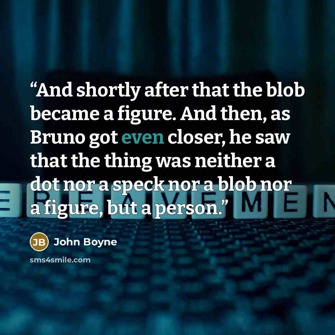 “And shortly after that the blob became a figure. And then, as Bruno got even closer, he saw that the thing was neither a dot nor a speck nor a blob nor a figure, but a person.” quote by John Boyne