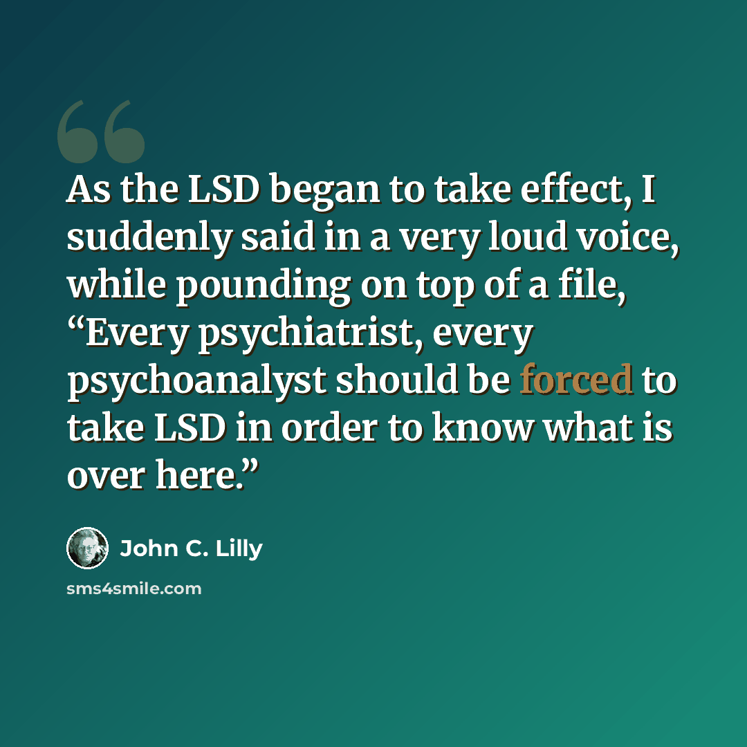 “As the LSD began to take effect, I suddenly said in a very loud voice, while pounding on top of a file, “Every psychiatrist, every psychoanalyst should be forced to take LSD in order to know what is over here.”” quote by John C. Lilly