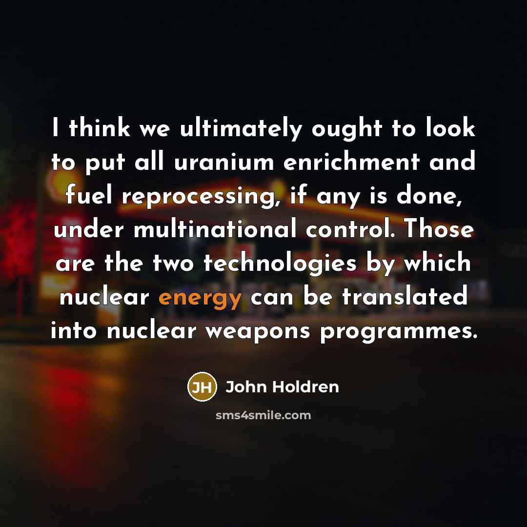 “I think we ultimately ought to look to put all uranium enrichment and fuel reprocessing, if any is done, under multinational control. Those are the two technologies by which nuclear energy can be translated into nuclear weapons programmes.” quote by John Holdren