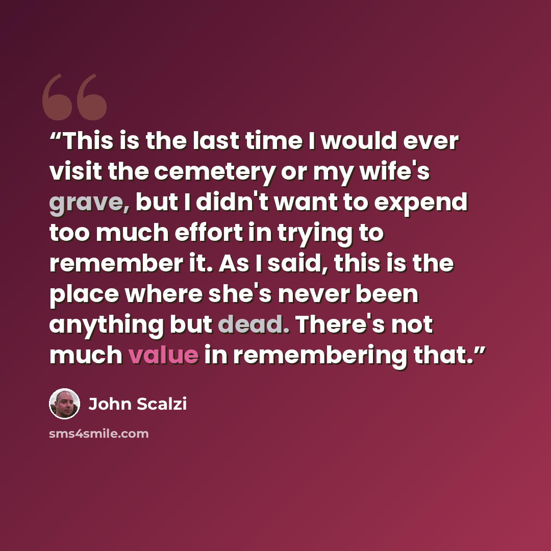 “This is the last time I would ever visit the cemetery or my wife's grave, but I didn't want to expend too much effort in trying to remember it. As I said, this is the place where she's never been anything but dead. There's not much value in remembering that.” quote by John Scalzi