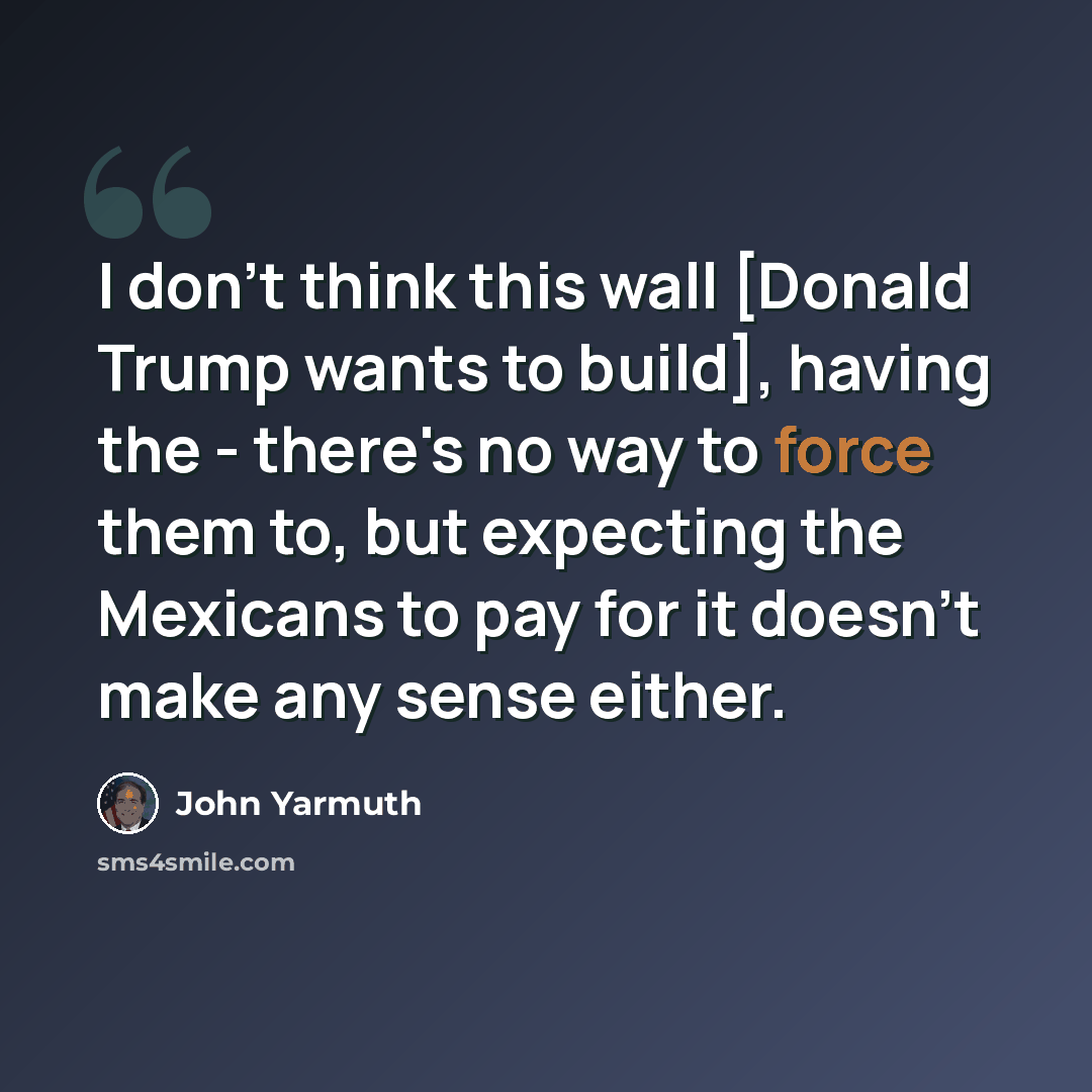 “I don't think this wall [Donald Trump wants to build], having the - there's no way to force them to, but expecting the Mexicans to pay for it doesn't make any sense either.” quote by John Yarmuth