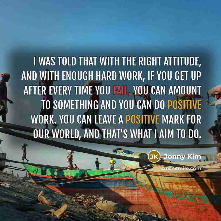 “I was told that with the right attitude, and with enough hard work, if you get up after every time you fail, you can amount to something and you can do positive work. You can leave a positive mark for our world, and that's what I aim to do.” quote by Jonny Kim