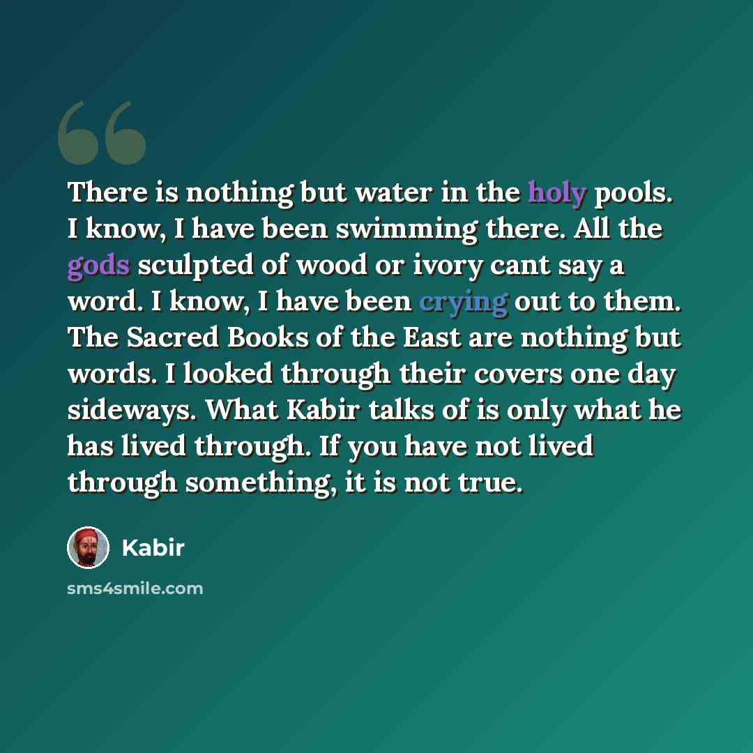 “There is nothing but water in the holy pools. I know, I have been swimming there. All the gods sculpted of wood or ivory cant say a word. I know, I have been crying out to them. The Sacred Books of the East are nothing but words. I looked through their covers one day sideways. What Kabir talks of…” quote by Kabir
