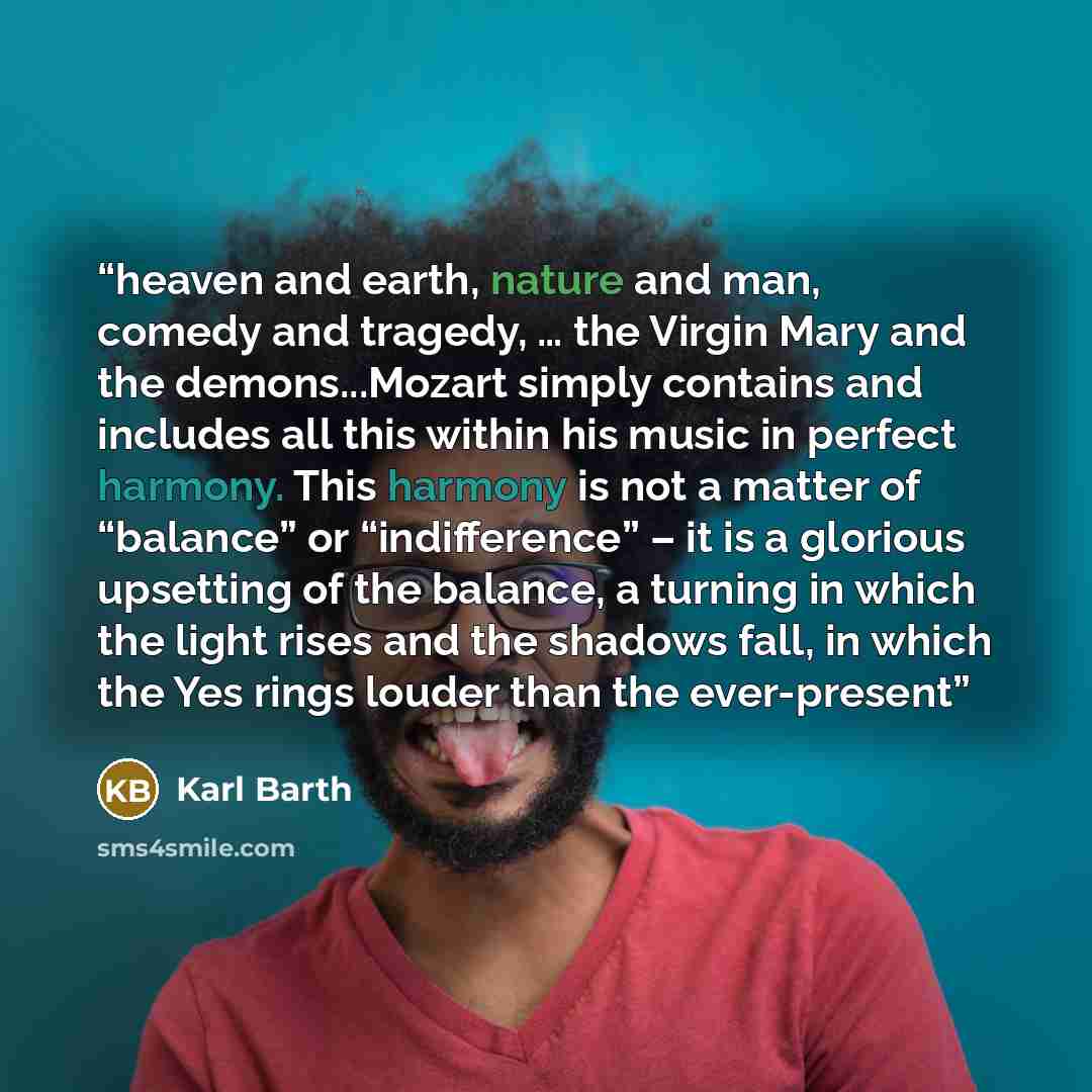 “heaven and earth, nature and man, comedy and tragedy, … the Virgin Mary and the demons...Mozart simply contains and includes all this within his music in perfect harmony. This harmony is not a matter of “balance” or “indifference” – it is a glorious upsetting of the balance, a turning in which the…” quote by Karl Barth