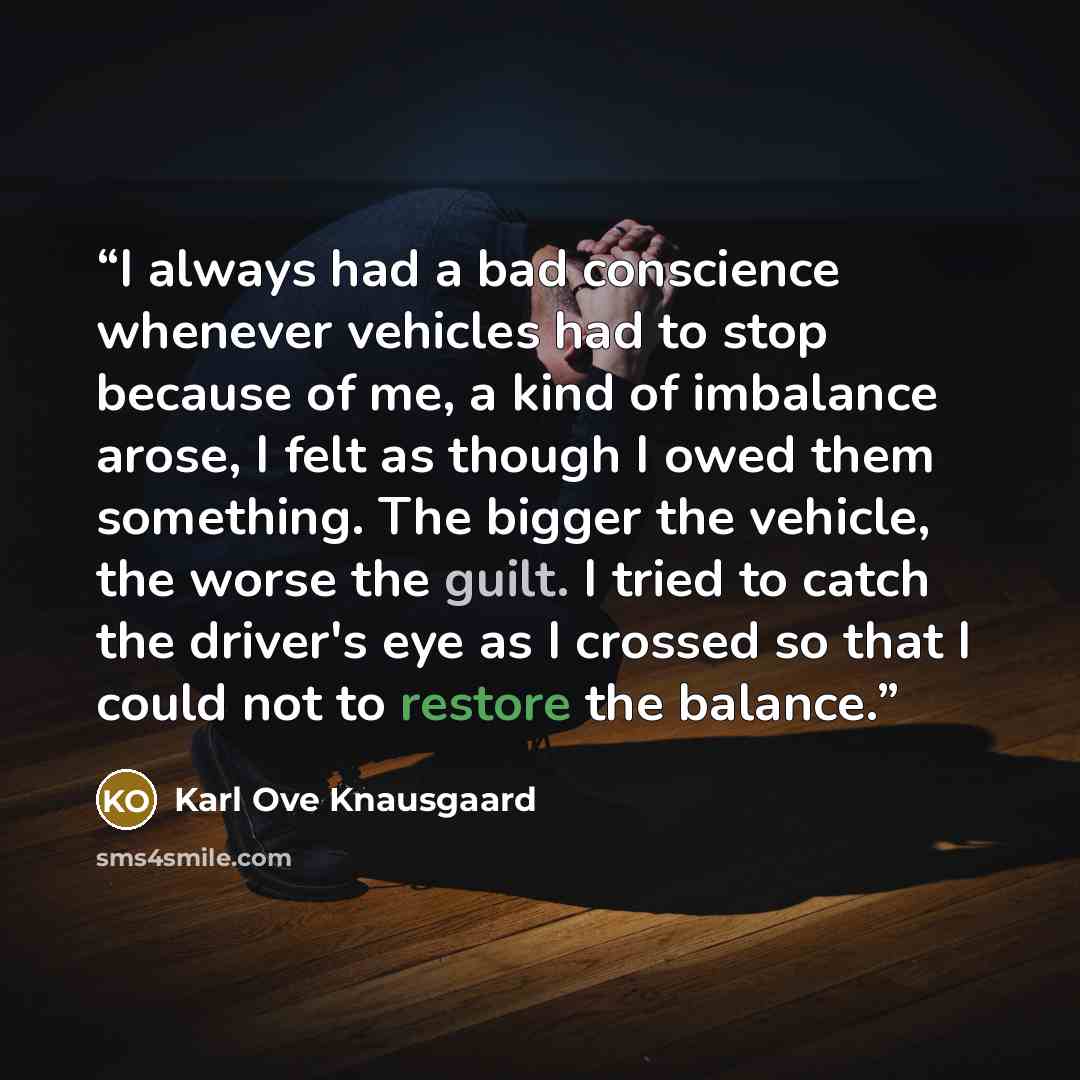 “I always had a bad conscience whenever vehicles had to stop because of me, a kind of imbalance arose, I felt as though I owed them something. The bigger the vehicle, the worse the guilt. I tried to catch the driver's eye as I crossed so that I could not to restore the balance.” quote by Karl Ove Knausgaard