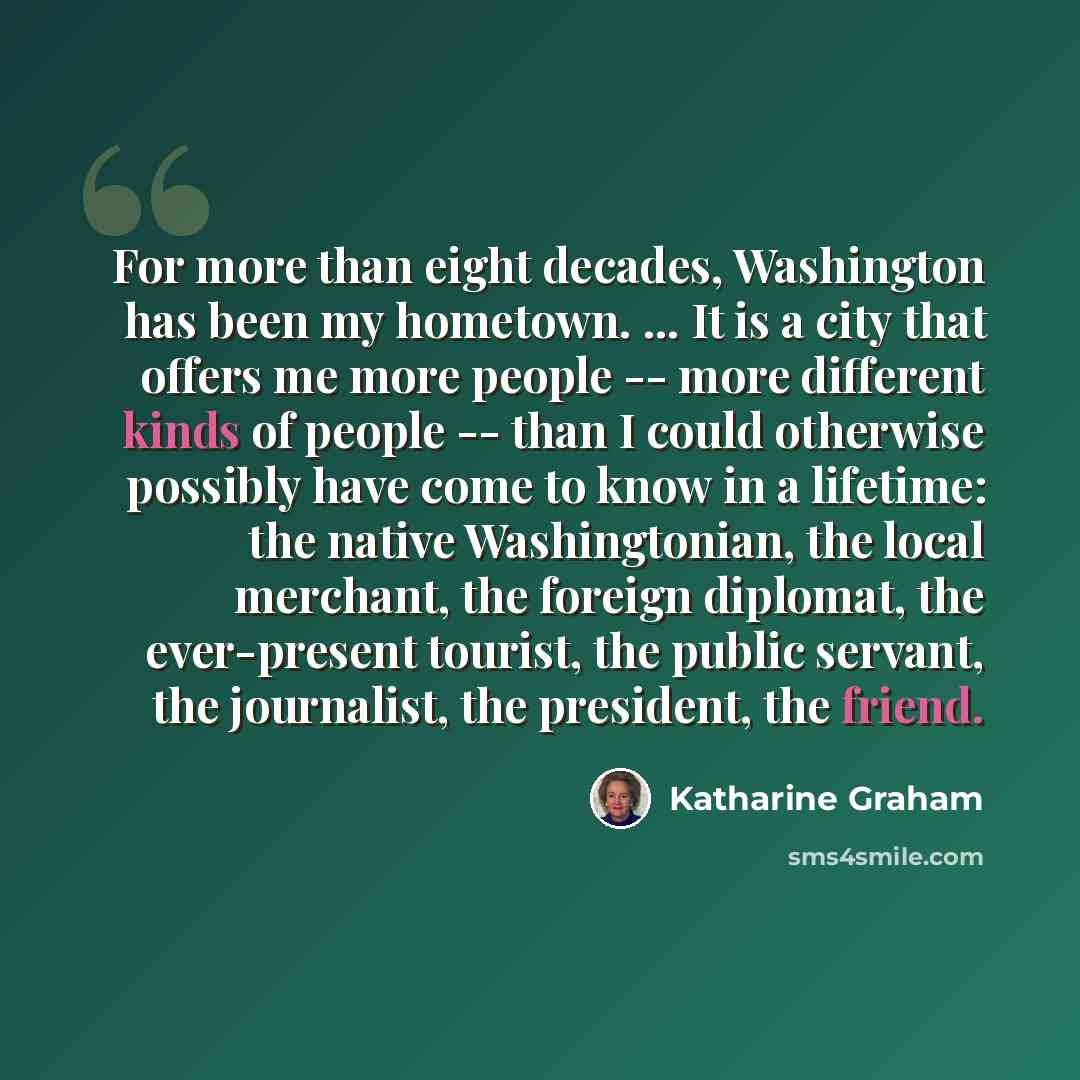 “For more than eight decades, Washington has been my hometown. ... It is a city that offers me more people -- more different kinds of people -- than I could otherwise possibly have come to know in a lifetime: the native Washingtonian, the local merchant, the foreign diplomat, the ever-present…” quote by Katharine Graham