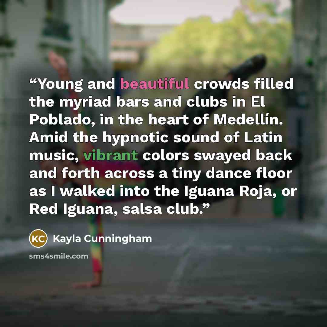 “Young and beautiful crowds filled the myriad bars and clubs in El Poblado, in the heart of Medellín. Amid the hypnotic sound of Latin music, vibrant colors swayed back and forth across a tiny dance floor as I walked into the Iguana Roja, or Red Iguana, salsa club.” quote by Kayla Cunningham