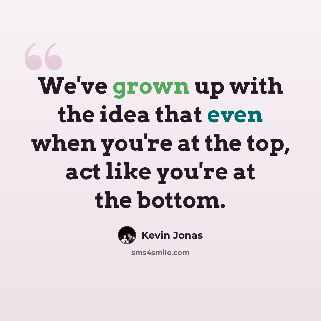 “We've grown up with the idea that even when you're at the top, act like you're at the bottom.” quote by Kevin Jonas