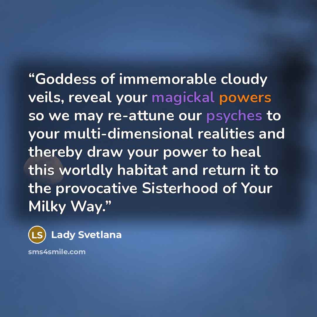 “Goddess of immemorable cloudy veils, reveal your magickal powers so we may re-attune our psyches to your multi-dimensional realities and thereby draw your power to heal this worldly habitat and return it to the provocative Sisterhood of Your Milky Way.” quote by Lady Svetlana