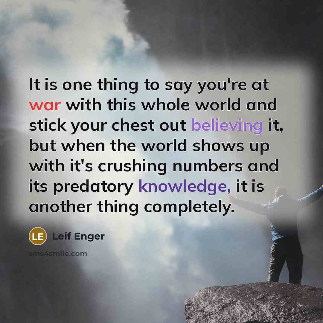 “It is one thing to say you're at war with this whole world and stick your chest out believing it, but when the world shows up with it's crushing numbers and its predatory knowledge, it is another thing completely.” quote by Leif Enger