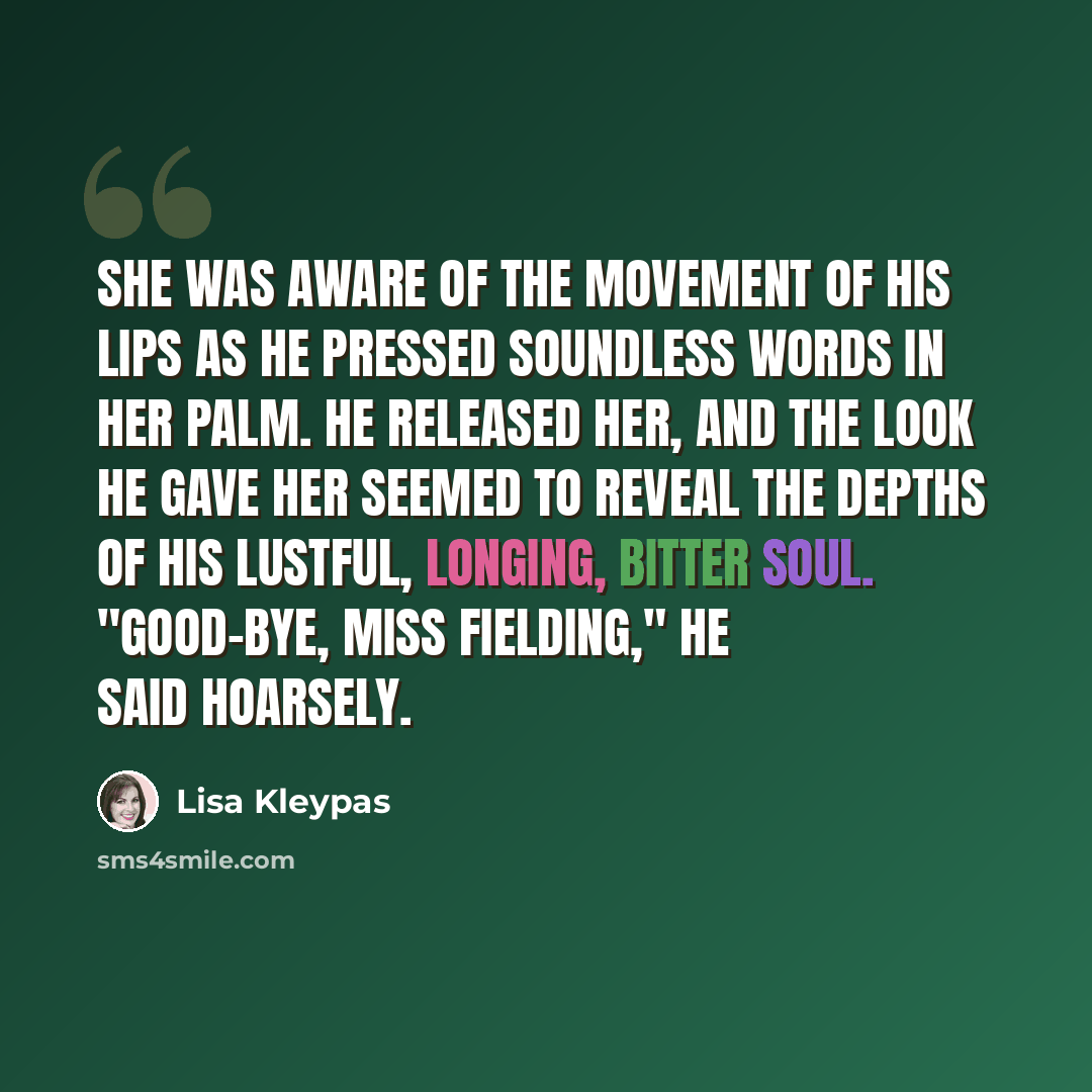 “She was aware of the movement of his lips as he pressed soundless words in her palm. He released her, and the look he gave her seemed to reveal the depths of his lustful, longing, bitter soul. "Good-bye, Miss Fielding," he said hoarsely.” quote by Lisa Kleypas