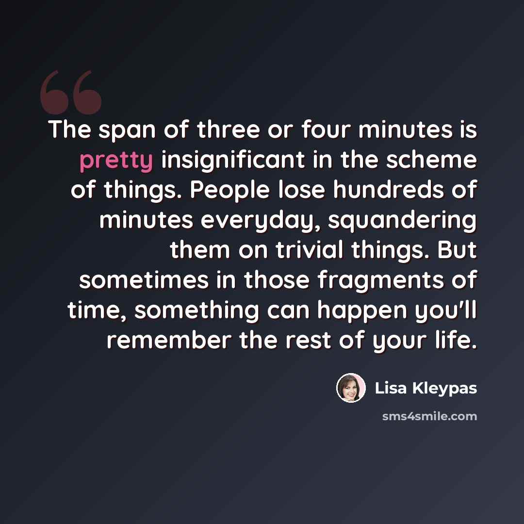 “The span of three or four minutes is pretty insignificant in the scheme of things. People lose hundreds of minutes everyday, squandering them on trivial things. But sometimes in those fragments of time, something can happen you'll remember the rest of your life.” quote by Lisa Kleypas