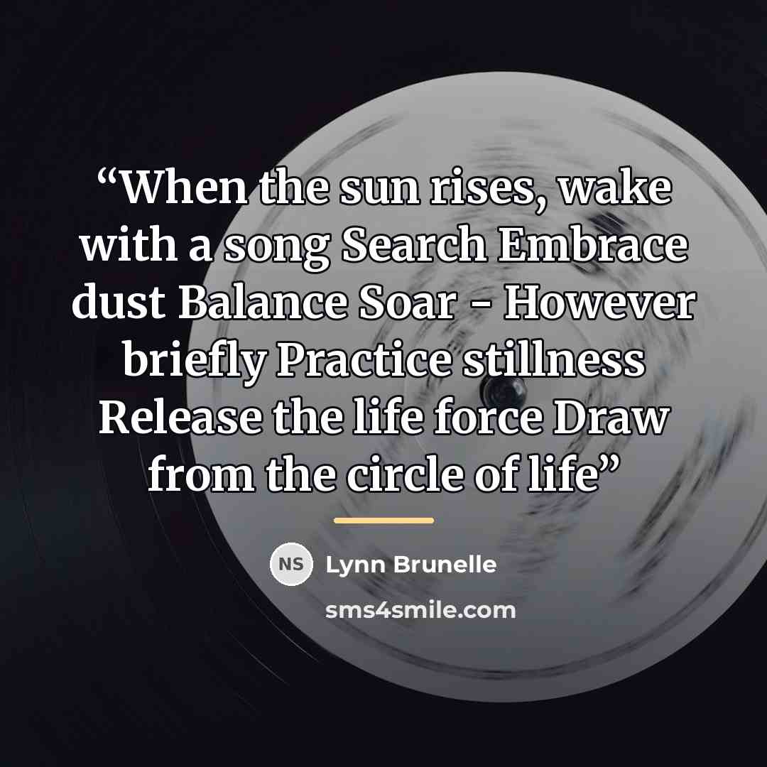 “When the sun rises, wake with a song Search Embrace dust Balance Soar - However briefly Practice stillness Release the life force Draw from the circle of life” quote by Lynn Brunelle