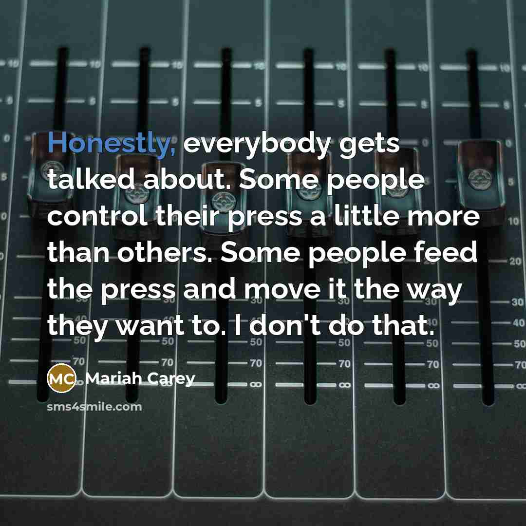 “Honestly, everybody gets talked about. Some people control their press a little more than others. Some people feed the press and move it the way they want to. I don't do that.” quote by Mariah Carey