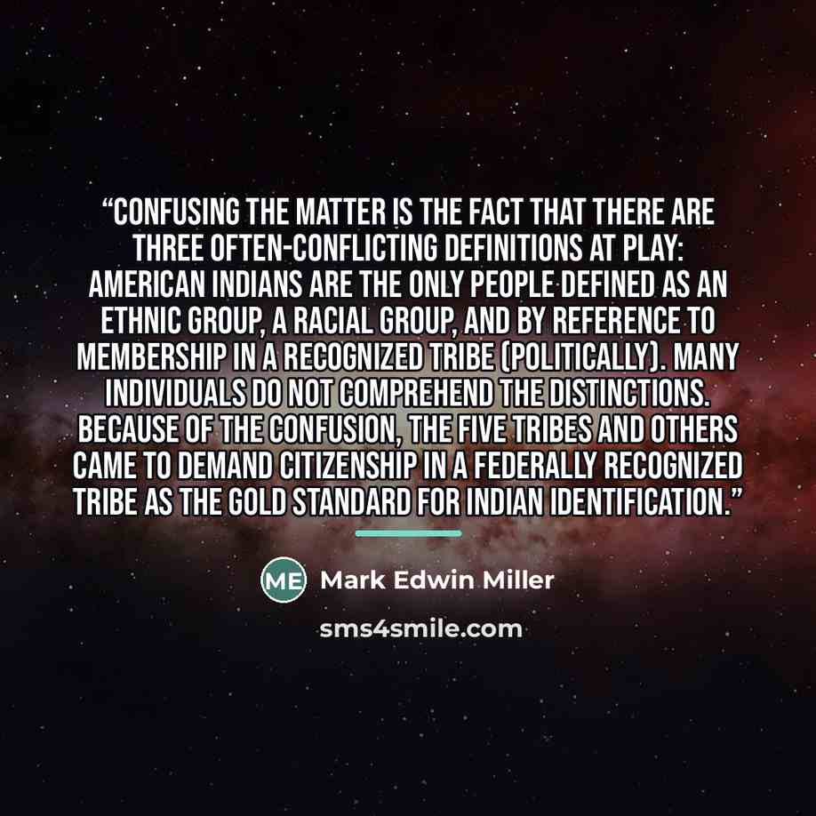 “Confusing the matter is the fact that there are three often-conflicting definitions at play: American Indians are the only people defined as an ethnic group, a racial group, and by reference to membership in a recognized tribe (politically). Many individuals do not comprehend the distinctions…” quote by Mark Edwin Miller
