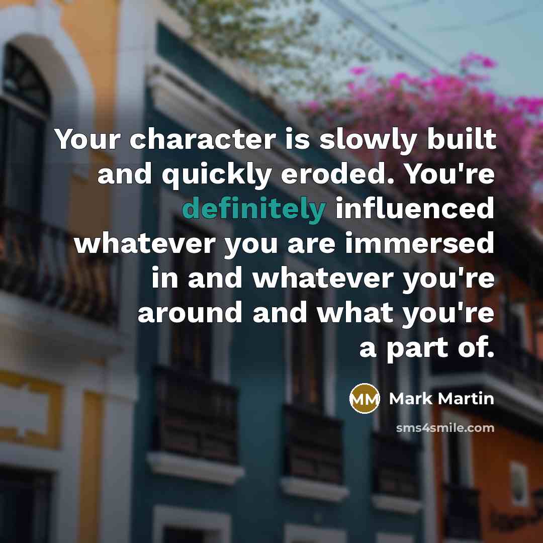 “Your character is slowly built and quickly eroded. You're definitely influenced whatever you are immersed in and whatever you're around and what you're a part of.” quote by Mark Martin