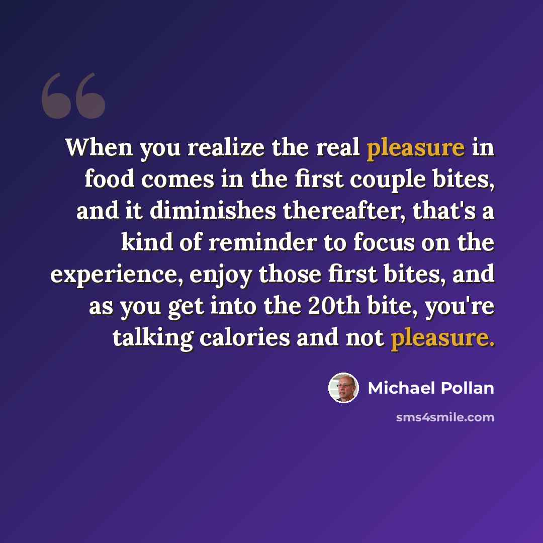 “When you realize the real pleasure in food comes in the first couple bites, and it diminishes thereafter, that's a kind of reminder to focus on the experience, enjoy those first bites, and as you get into the 20th bite, you're talking calories and not pleasure.” quote by Michael Pollan