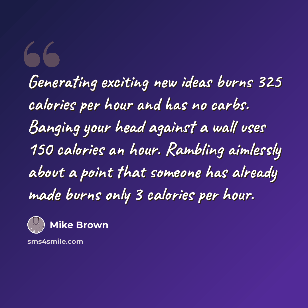 “Generating exciting new ideas burns 325 calories per hour and has no carbs. Banging your head against a wall uses 150 calories an hour. Rambling aimlessly about a point that someone has already made burns only 3 calories per hour.” quote by Mike Brown