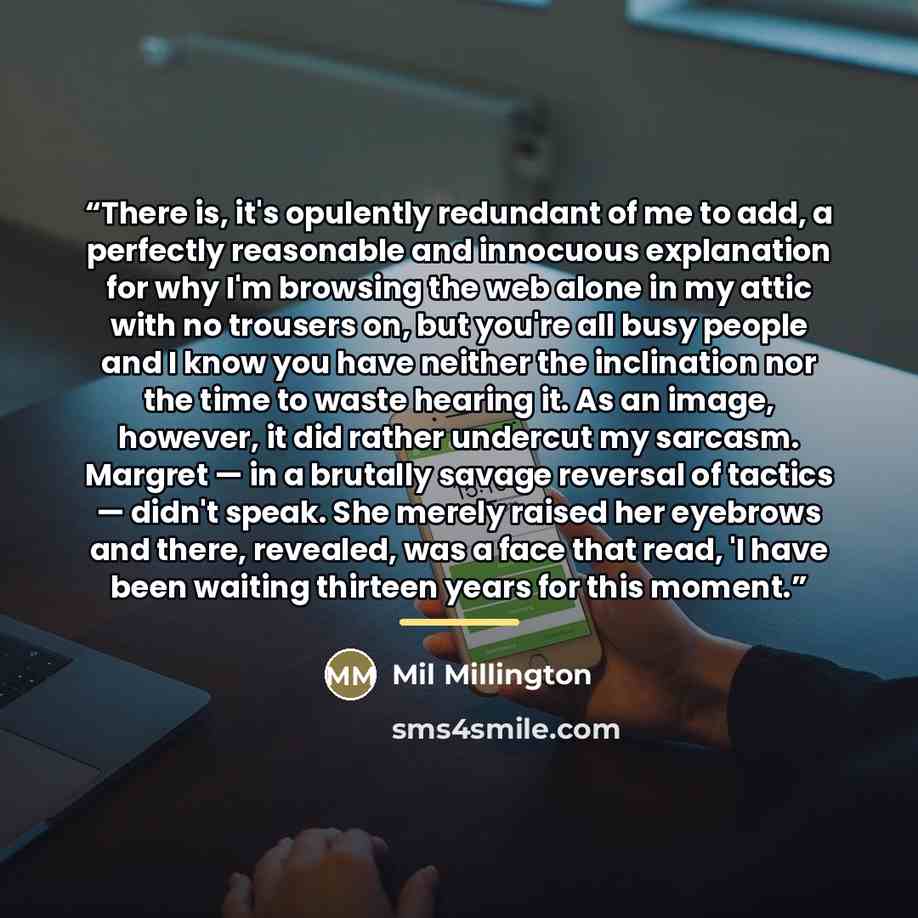 “There is, it's opulently redundant of me to add, a perfectly reasonable and innocuous explanation for why I'm browsing the web alone in my attic with no trousers on, but you're all busy people and I know you have neither the inclination nor the time to waste hearing it. As an image, however, it…” quote by Mil Millington