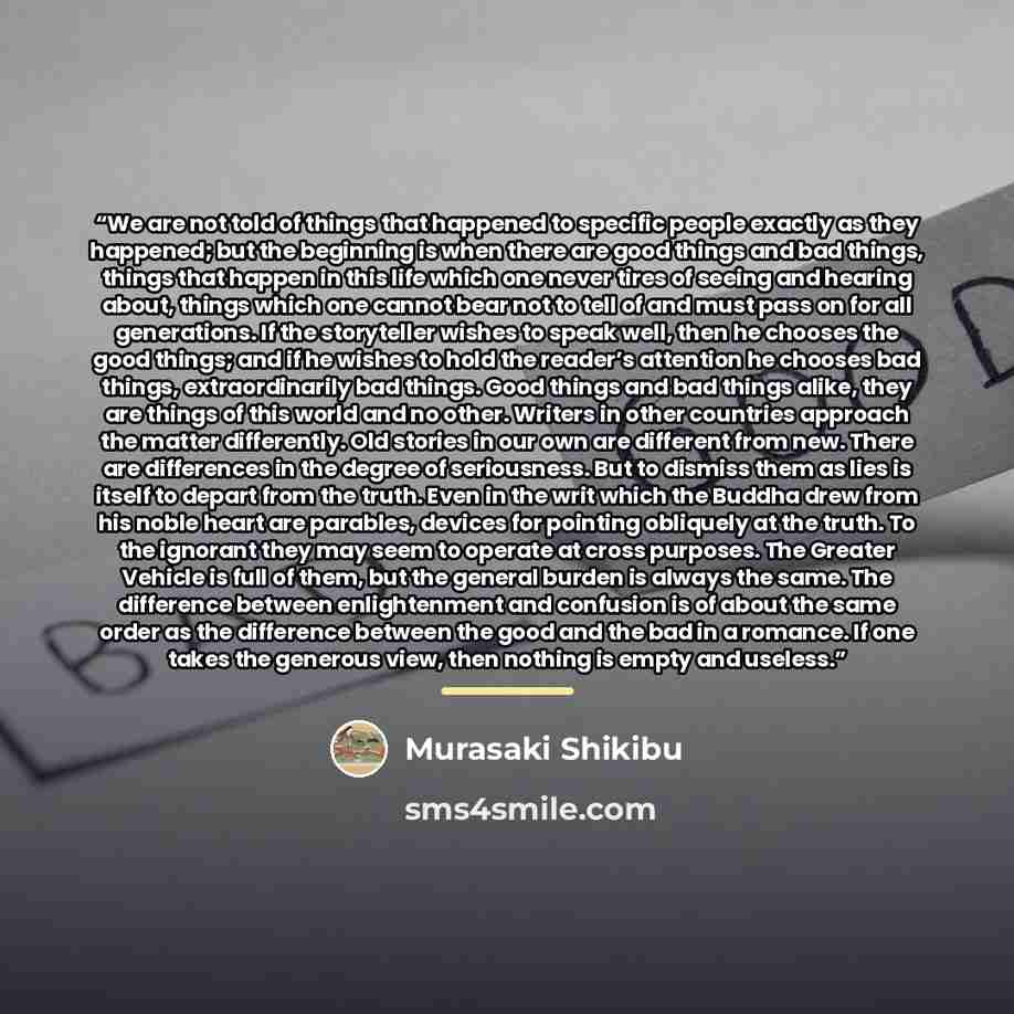 “We are not told of things that happened to specific people exactly as they happened; but the beginning is when there are good things and bad things, things that happen in this life which one never tires of seeing and hearing about, things which one cannot bear not to tell of and must pass on for…” quote by Murasaki Shikibu
