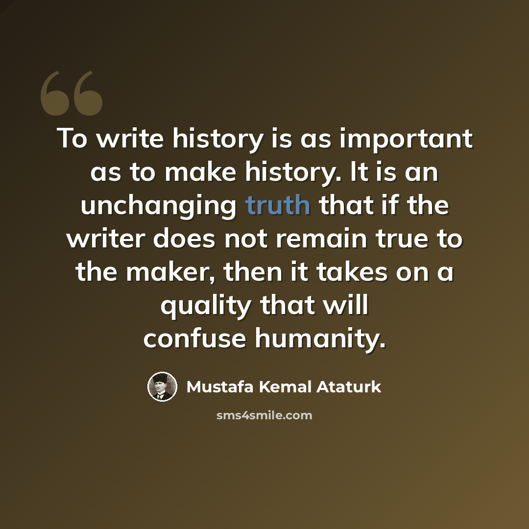 “To write history is as important as to make history. It is an unchanging truth that if the writer does not remain true to the maker, then it takes on a quality that will confuse humanity.” quote by Mustafa Kemal Ataturk